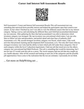 Career And Interest Self-Assessment Results
Self Assessment I. Career and Interest Self assessment Results This self assessment test was
something that narrowed down possible interest and helped the participants open their mind to new
careers. In fact when I finished my test I was able to view the different careers that feel in my interest
category. Taking a survey and calculating the different likes each field had accumulated determined
my test outcome. After gathering the likes that had accumulated I was able to determine which
inventory category was strongest. My top inventory was conventional which states, I am one who
likes to follow set rules and procedures, and prefers detail and clear lines of authority (Self
Assessment, n.d.). My second strongest inventory category was Social, which states, I like work
activities that promote learning and development (Self Assessment, n.d.). Not only did I learn what my
strongest inventory was I also had the ability to learn which jobs fell under those categories. Out of
each category within the level 5 education requirement, I had one job that stood out over the others;
category one conventional had Math Professor. This job is something that would be interesting, but I
am not sure if I would want this job as a career. The social category had one job that also caught my
eye, health educator. After all the research and looking at each one of the categories and the possible
job opportunities I have come to the realization that the test are estimates. I personally do not think
... Get more on HelpWriting.net ...
 
