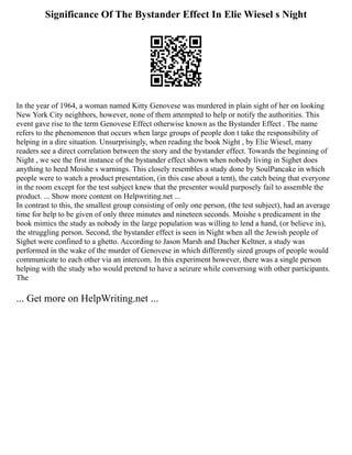 Significance Of The Bystander Effect In Elie Wiesel s Night
In the year of 1964, a woman named Kitty Genovese was murdered in plain sight of her on looking
New York City neighbors, however, none of them attempted to help or notify the authorities. This
event gave rise to the term Genovese Effect otherwise known as the Bystander Effect . The name
refers to the phenomenon that occurs when large groups of people don t take the responsibility of
helping in a dire situation. Unsurprisingly, when reading the book Night , by Elie Wiesel, many
readers see a direct correlation between the story and the bystander effect. Towards the beginning of
Night , we see the first instance of the bystander effect shown when nobody living in Sighet does
anything to heed Moishe s warnings. This closely resembles a study done by SoulPancake in which
people were to watch a product presentation, (in this case about a tent), the catch being that everyone
in the room except for the test subject knew that the presenter would purposely fail to assemble the
product. ... Show more content on Helpwriting.net ...
In contrast to this, the smallest group consisting of only one person, (the test subject), had an average
time for help to be given of only three minutes and nineteen seconds. Moishe s predicament in the
book mimics the study as nobody in the large population was willing to lend a hand, (or believe in),
the struggling person. Second, the bystander effect is seen in Night when all the Jewish people of
Sighet were confined to a ghetto. According to Jason Marsh and Dacher Keltner, a study was
performed in the wake of the murder of Genovese in which differently sized groups of people would
communicate to each other via an intercom. In this experiment however, there was a single person
helping with the study who would pretend to have a seizure while conversing with other participants.
The
... Get more on HelpWriting.net ...
 