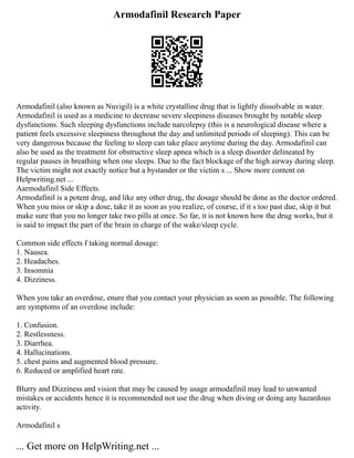 Armodafinil Research Paper
Armodafinil (also known as Nuvigil) is a white crystalline drug that is lightly dissolvable in water.
Armodafinil is used as a medicine to decrease severe sleepiness diseases brought by notable sleep
dysfunctions. Such sleeping dysfunctions include narcolepsy (this is a neurological disease where a
patient feels excessive sleepiness throughout the day and unlimited periods of sleeping). This can be
very dangerous because the feeling to sleep can take place anytime during the day. Armodafinil can
also be used as the treatment for obstructive sleep apnea which is a sleep disorder delineated by
regular pauses in breathing when one sleeps. Due to the fact blockage of the high airway during sleep.
The victim might not exactly notice but a bystander or the victim s ... Show more content on
Helpwriting.net ...
Aarmodafinil Side Effects.
Armodafinil is a potent drug, and like any other drug, the dosage should be done as the doctor ordered.
When you miss or skip a dose, take it as soon as you realize, of course, if it s too past due, skip it but
make sure that you no longer take two pills at once. So far, it is not known how the drug works, but it
is said to impact the part of the brain in charge of the wake/sleep cycle.
Common side effects f taking normal dosage:
1. Nausea.
2. Headaches.
3. Insomnia
4. Dizziness.
When you take an overdose, enure that you contact your physician as soon as possible. The following
are symptoms of an overdose include:
1. Confusion.
2. Restlessness.
3. Diarrhea.
4. Hallucinations.
5. chest pains and augmented blood pressure.
6. Reduced or amplified heart rate.
Blurry and Dizziness and vision that may be caused by usage armodafinil may lead to unwanted
mistakes or accidents hence it is recommended not use the drug when diving or doing any hazardous
activity.
Armodafinil s
... Get more on HelpWriting.net ...
 