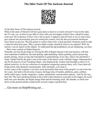 The Idiot Nazis Of The Jackson Journal
To the Idiot Nazis of The Jackson Journal,
What in the name of Samuel Colt have guns done to deserve so much criticism? I turn on the radio,
the TV, and, yes, sit down at my table to relax with your newspaper (which I have valued for many
years now for its absence of Nazi views, but no more, I suppose), and all I hear or see or read is how
gun violence has skyrocketed, guns are ruining this country, how the darn government should put
more limits on gun use. This has gotten to a point where now, it feels personal. Someone needs to take
a stand for these poor guns. Why, a person might wonder, should he listen to my opinion? Well, for
starters, I am an expert on this subject. To understand the pig headedness you are displaying, you have
... Show more content on Helpwriting.net ...
Naturally, one has the privilege of viewing the Bill of Rights framed in this last location, with that
most important of additions, the lead spitting, right defending, liberty granting, justice preserving,
people arming, citizen saving 2nd Amendment in gold lettering. Every day, when I rise and before I
sleep, I thank God for the guns I own in the name of the barrel, stock, and holy trigger. Subsequently I
ask for the prayers of our Founding Fathers, who displayed the wisdom and foresight to allow us to
defend ourselves. As for my collection of corruption conquering cannons there, well, I have them all.
Pump action, bolt operated, semiautomatic, fully automatic, you name it.
In fact, many of the weapons I own have more personality than most of the people I ve met in the last
few years. Just look at the diversity of guns, the huge array of models, platforms, parts, calibers,
shells, bullet types, metals, magazines, scopes, attachments, customization options...And oh, the way
they fire! The most satisfying feeling in the world is that reaction to your pull on the trigger: the recoil
back into your shoulder, the bright orange flash and the booming crack, like thunder, as shells rain
down on the ground and the rounds hurtle toward a target, expelled from
... Get more on HelpWriting.net ...
 