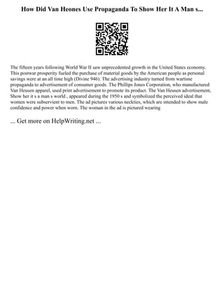 How Did Van Heones Use Propaganda To Show Her It A Man s...
The fifteen years following World War II saw unprecedented growth in the United States economy.
This postwar prosperity fueled the purchase of material goods by the American people as personal
savings were at an all time high (Divine 946). The advertising industry turned from wartime
propaganda to advertisement of consumer goods. The Phillips Jones Corporation, who manufactured
Van Heusen apparel, used print advertisement to promote its product. The Van Heusen advertisement,
Show her it s a man s world , appeared during the 1950 s and symbolized the perceived ideal that
women were subservient to men. The ad pictures various neckties, which are intended to show male
confidence and power when worn. The woman in the ad is pictured wearing
... Get more on HelpWriting.net ...
 