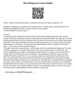 Most Dangerous Game Outline
Simile: A figure of speech that makes a comparison between two things, using like or as.
Example: An apprehensive night crawled slowly by like a wounded snake, and sleep did not visit
Rainsford, although the silence of a dead world was on the jungle.
The Most Dangerous Game, page 32
Function:
Context Rainsford is hiding from General Zaroff in the forest of Ship Trap Island. After running
around in the forest and trying to make an untraceable trail, Rainsford finally rests high up in a tree.He
tells himself that Zaroff will never find him, but in the back of his mind he worries about being found
and killed. This makes Rainsford to feel like the night was going by very slowly and this worry kept
Rainsford up for a long time. The stress from the Most Dangerous Game is getting to Rainsford s
head. ... Show more content on Helpwriting.net ...
The night is described as apprehensive , which means fearful of something bad happening. The night
is further compared to a wounded snake, because like any wounded animal, it would move very
slowly and painfully. The author is describing the night like this, to compare it to how Rainsford is
feeling while he is hiding in the forest. Rainsford is very apprehensive himself, because he fears
Zaroff will find him and kill him. Even so zealous a hunter as General Zaroff could not trace him
there, he told himself; only the devil himself could follow that complicated trail through the jungle
after dark. But, perhaps the general was a devil (pg.32). The night and a wounded snake are compared
by using a simile, because a wounded snake moves slow and the night is moving slow for Rainsford.
Rainsford feels like the night is so long, because he cannot fall asleep and all he can do is worry about
his life. This quote is an example of simile, because it is comparing the night to a snake, which gives
the reader a better understanding of what the author is trying to get
... Get more on HelpWriting.net ...
 