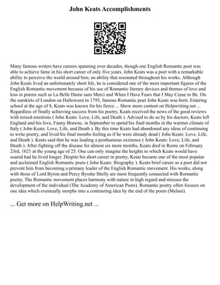 John Keats Accomplishments
Many famous writers have careers spanning over decades, though one English Romantic poet was
able to achieve fame in his short career of only five years. John Keats was a poet with a remarkable
ability to perceive the world around him; an ability that resonated throughout his works. Although
John Keats lived an unfortunately short life, he is considered one of the most important figures of the
English Romantic movement because of his use of Romantic literary devices and themes of love and
loss in poems such as La Belle Dame sans Merci and When I Have Fears that I May Cease to Be. On
the outskirts of London on Halloween in 1795, famous Romantic poet John Keats was born. Entering
school at the age of 8, Keats was known for his fierce ... Show more content on Helpwriting.net ...
Regardless of finally achieving success from his poetry, Keats received the news of the good reviews
with mixed emotions ( John Keats: Love, Life, and Death ). Advised to do so by his doctors, Keats left
England and his love, Fanny Brawne, in September to spend his final months in the warmer climate of
Italy ( John Keats: Love, Life, and Death ). By this time Keats had abandoned any ideas of continuing
to write poetry, and lived his final months feeling as if he were already dead ( John Keats: Love, Life,
and Death ). Keats said that he was leading a posthumous existence ( John Keats: Love, Life, and
Death ). After fighting off the disease for almost six more months, Keats died in Rome on February
23rd, 1621 at the young age of 25. One can only imagine the heights to which Keats would have
soared had he lived longer. Despite his short career in poetry, Keats became one of the most popular
and acclaimed English Romantic poets ( John Keats: Biography ). Keats brief career as a poet did not
prevent him from becoming a primary leader of the English Romantic movement. His works, along
with those of Lord Byron and Percy Bysshe Shelly are most frequently connected with Romantic
poetry. The Romantic movement places harmony with nature in high regard and stresses the
development of the individual (The Academy of American Poets). Romantic poetry often focuses on
one idea which eventually morphs into a contrasting idea by the end of the poem (Melani).
... Get more on HelpWriting.net ...
 