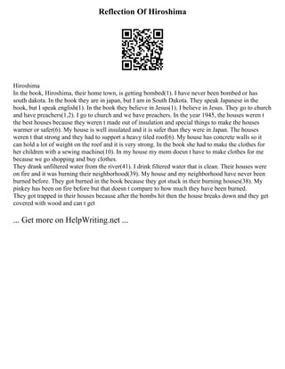 Reflection Of Hiroshima
Hiroshima
In the book, Hiroshima, their home town, is getting bombed(1). I have never been bombed or has
south dakota. In the book they are in japan, but I am in South Dakota. They speak Japanese in the
book, but I speak english(1). In the book they believe in Jesus(1). I believe in Jesus. They go to church
and have preachers(1,2). I go to church and we have preachers. In the year 1945, the houses weren t
the best houses because they weren t made out of insulation and special things to make the houses
warmer or safer(6). My house is well insulated and it is safer than they were in Japan. The houses
weren t that strong and they had to support a heavy tiled roof(6). My house has concrete walls so it
can hold a lot of weight on the roof and it is very strong. In the book she had to make the clothes for
her children with a sewing machine(10). In my house my mom doesn t have to make clothes for me
because we go shopping and buy clothes.
They drank unfiltered water from the river(41). I drink filtered water that is clean. Their houses were
on fire and it was burning their neighborhood(39). My house and my neighborhood have never been
burned before. They got burned in the book because they got stuck in their burning houses(38). My
pinkey has been on fire before but that doesn t compare to how much they have been burned.
They got trapped in their houses because after the bombs hit then the house breaks down and they get
covered with wood and can t get
... Get more on HelpWriting.net ...
 
