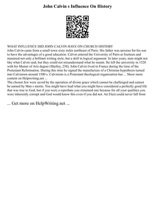John Calvin s Influence On History
WHAT INFLUENCE DID JOHN CALVIN HAVE ON CHURCH HISTORY
John Calvin came from a small town sixty miles northeast of Paris. His father was anxious for his son
to have the advantages of a good education. Calvin entered the University of Paris at fourteen and
mastered not only a brilliant writing style, but a skill in logical argument. In later years, men might not
like what Calvin said, but they could not misunderstand what he meant. He left the university in 1528
with his Master of Arts degree (Shelley, 258). John Calvin lived in France during the time of the
Protestant Reformation. During this time he signed the manufacture of a Christian hypothesis turned
into Calvinism around 1500 s. Calvinism is a Protestant theological organization has ... Show more
content on Helpwriting.net ...
The chosen few were saved by the operation of divine grace which cannot be challenged and cannot
be earned by Man s merits. You might have lead what you might have considered a perfectly good life
that was true to God, but if you were a reprobate you remained one because for all your qualities you
were inherently corrupt and God would know this even if you did not. An Elect could never fall from
... Get more on HelpWriting.net ...
 