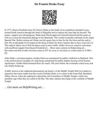 Sir Francis Drake Essay
In 1577, Queen Elizabeth chose Sir Francis Drake as the leader of an expedition intended to pass
around South America through the Strait of Magellan and to explore the coast that lay beyond. The
queen s support was advantageous; Drake had official approval to benefit himself and the queen as
well as to cause the maximum damage to the Spaniards. This would eventually culminate in the Anglo
Spanish War. Before setting sail, Drake met the queen face to face for the first time and she said to
him, We would gladly be revenged on the King of Spain for divers injuries that we have received. [1]
The explicit object was to find out places meet to have traffic. Drake, however, acted as a privateer,
with unofficial support from Queen Elizabeth.[2] ... Show more content on Helpwriting.net ...
Her return and that of other investors came to £47 for every £1 invested, or a total return of 4,700%.
[8]
After Drake s circumnavigation, Golden Hind was maintained for public exhibition in Deptford. This
is the earliest known example of a ship being maintained for public display because of her historic
significance. Golden Hind remained there for nearly 100 years before she eventually rotted away and
was finally broken up.
A table, known as the cupboard (pronounced cup board ), in the Middle Temple Hall (in London) is
reputed to have been made from the wood of Golden Hind, as is a chair in the Great Hall, Buckland
Abbey, Devon. Upon the cupboard is placed the roll of members of Middle Temple, which new
members sign when they are called to the Bar. The ship s lantern also hangs in the vestibule of Middle
Temple
... Get more on HelpWriting.net ...
 