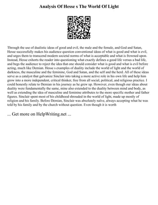 Analysis Of Hesse s The World Of Light
Through the use of dualistic ideas of good and evil, the male and the female, and God and Satan,
Hesse successfully makes his audience question conventional ideas of what is good and what is evil,
and urges them to transcend modern societal norms of what is acceptable and what is frowned upon.
Instead, Hesse exhorts the reader into questioning what exactly defines a good life versus a bad life,
and begs the audience to reject the idea that one should consider what is good and what is evil before
acting, much like Demian. Hesse s examples of duality include the world of light and the world of
darkness, the masculine and the feminine, God and Satan, and the self and the herd. All of these ideas
serve as a catalyst that galvanize Sinclair into taking a more active role in his own life and help him
grow into a more independent, critical thinker, free from all social, political, and religious practice. I
could honestly relate to Demian in his journey as he grew up. However, even though our ideas about
duality were fundamentally the same, mine also extended to the duality between mind and body, as
well as extending the idea of masculine and feminine attributes to the more specific mother and father
figures. Sinclair spent most of his childhood shrouded in the world of light, made up mostly of
religion and his family. Before Demian, Sinclair was absolutely naïve, always accepting what he was
told by his family and by the church without question. Even though it is worth
... Get more on HelpWriting.net ...
 