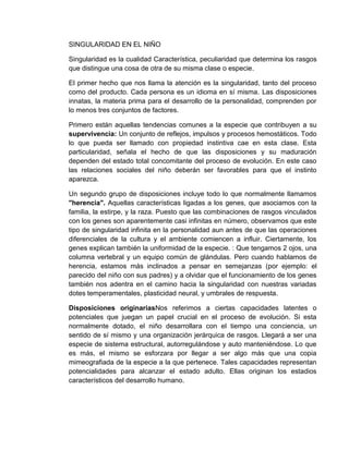 SINGULARIDAD EN EL NIÑO

Singularidad es la cualidad Característica, peculiaridad que determina los rasgos
que distingue una cosa de otra de su misma clase o especie.

El primer hecho que nos llama la atención es la singularidad, tanto del proceso
como del producto. Cada persona es un idioma en sí misma. Las disposiciones
innatas, la materia prima para el desarrollo de la personalidad, comprenden por
lo menos tres conjuntos de factores.

Primero están aquellas tendencias comunes a la especie que contribuyen a su
supervivencia: Un conjunto de reflejos, impulsos y procesos hemostáticos. Todo
lo que pueda ser llamado con propiedad instintiva cae en esta clase. Esta
particularidad, señala el hecho de que las disposiciones y su maduración
dependen del estado total concomitante del proceso de evolución. En este caso
las relaciones sociales del niño deberán ser favorables para que el instinto
aparezca.

Un segundo grupo de disposiciones incluye todo lo que normalmente llamamos
"herencia". Aquellas características ligadas a los genes, que asociamos con la
familia, la estirpe, y la raza. Puesto que las combinaciones de rasgos vinculados
con los genes son aparentemente casi infinitas en número, observamos que este
tipo de singularidad infinita en la personalidad aun antes de que las operaciones
diferenciales de la cultura y el ambiente comiencen a influir. Ciertamente, los
genes explican también la uniformidad de la especie. : Que tengamos 2 ojos, una
columna vertebral y un equipo común de glándulas. Pero cuando hablamos de
herencia, estamos más inclinados a pensar en semejanzas (por ejemplo: el
parecido del niño con sus padres) y a olvidar que el funcionamiento de los genes
también nos adentra en el camino hacia la singularidad con nuestras variadas
dotes temperamentales, plasticidad neural, y umbrales de respuesta.

Disposiciones originariasNos referimos a ciertas capacidades latentes o
potenciales que juegan un papel crucial en el proceso de evolución. Si esta
normalmente dotado, el niño desarrollara con el tiempo una conciencia, un
sentido de sí mismo y una organización jerárquica de rasgos. Llegará a ser una
especie de sistema estructural, autorregulándose y auto manteniéndose. Lo que
es más, el mismo se esforzara por llegar a ser algo más que una copia
mimeografiada de la especie a la que pertenece. Tales capacidades representan
potencialidades para alcanzar el estado adulto. Ellas originan los estadios
característicos del desarrollo humano.
 