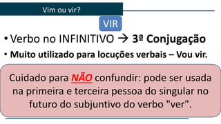 •Verbo no INFINITIVO  3ª Conjugação
• Muito utilizado para locuções verbais – Vou vir.
Vim ou vir?
VIR
Cuidado para NÃO confundir: pode ser usada
na primeira e terceira pessoa do singular no
futuro do subjuntivo do verbo "ver".
 