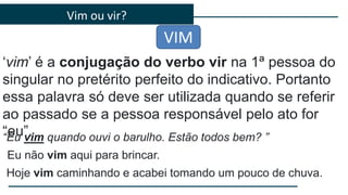 Vim ou vir?
VIM
‘vim’ é a conjugação do verbo vir na 1ª pessoa do
singular no pretérito perfeito do indicativo. Portanto
essa palavra só deve ser utilizada quando se referir
ao passado se a pessoa responsável pelo ato for
“eu”.
“Eu vim quando ouvi o barulho. Estão todos bem? ”
Eu não vim aqui para brincar.
Hoje vim caminhando e acabei tomando um pouco de chuva.
 