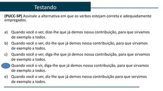 (PUCC-SP) Assinale a alternativa em que os verbos estejam correta e adequadamente
empregados.
a) Quando você o ver, dize-lhe que já demos nossa contribuição, para que sirvamos
de exemplo a todos.
b) Quando você o ver, diz-lhe que já demos nossa contribuição, para que sirvamos
de exemplo a todos.
c) Quando você o ver, diga-lhe que já demos nossa contribuição, para que sirvamos
de exemplo a todos.
d) Quando você o vir, diga-lhe que já demos nossa contribuição, para que sirvamos
de exemplo a todos.
e) Quando você o ver, diz-lhe que já demos nossa contribuição para que servimos
de exemplo a todos.
Testando
 