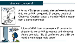 Vêm, vem ou veem?
A forma VEM (sem acento) é a 3ª pessoa do
singular do verbo VIR (presente do indicativo).
Veja o exemplo: “Ela já confirmou que VEM de
metrô e vai chegar mais tarde.”
A forma VÊM (com acento circunflexo) também
é do verbo VIR, só que da 3ª pessoa do plural.
Observe: “Querido, papai e mamãe VÊM almoçar
com a gente domingo!”
 