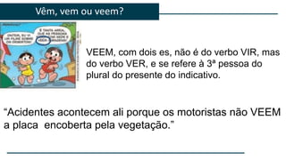 Vêm, vem ou veem?
VEEM, com dois es, não é do verbo VIR, mas
do verbo VER, e se refere à 3ª pessoa do
plural do presente do indicativo.
“Acidentes acontecem ali porque os motoristas não VEEM
a placa encoberta pela vegetação.”
 