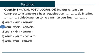 • Questão 1 – (ADM. POSTAL CORREIOS) Marque o item que
completa corretamente a frase: Aqueles que ............... do interior,
............... a cidade grande como o mundo que lhes ............... .
a) vêem - vêm - convêm
b) vêm - veem - convêm
c) veem - vêm - convem
d) vêem - vêem - convém
e) vêm - vem – convem
Testando
 