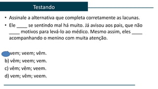 Testando
• Assinale a alternativa que completa corretamente as lacunas.
• Ele ____ se sentindo mal há muito. Já avisou aos pais, que não
____ motivos para levá-lo ao médico. Mesmo assim, eles ____
acompanhando o menino com muita atenção.
a) vem; veem; vêm.
b) vêm; veem; vem.
c) vêm; vêm; veem.
d) vem; vêm; veem.
 