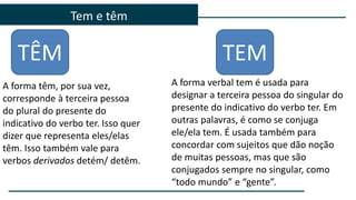 Tem e têm
TÊM TEM
A forma verbal tem é usada para
designar a terceira pessoa do singular do
presente do indicativo do verbo ter. Em
outras palavras, é como se conjuga
ele/ela tem. É usada também para
concordar com sujeitos que dão noção
de muitas pessoas, mas que são
conjugados sempre no singular, como
“todo mundo” e “gente”.
A forma têm, por sua vez,
corresponde à terceira pessoa
do plural do presente do
indicativo do verbo ter. Isso quer
dizer que representa eles/elas
têm. Isso também vale para
verbos derivados detém/ detêm.
 