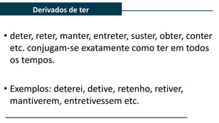 • deter, reter, manter, entreter, suster, obter, conter
etc. conjugam-se exatamente como ter em todos
os tempos.
• Exemplos: deterei, detive, retenho, retiver,
mantiverem, entretivessem etc.
Derivados de ter
 