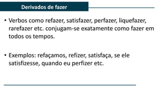 • Verbos como refazer, satisfazer, perfazer, liquefazer,
rarefazer etc. conjugam-se exatamente como fazer em
todos os tempos.
• Exemplos: refaçamos, refizer, satisfaça, se ele
satisfizesse, quando eu perfizer etc.
Derivados de fazer
 