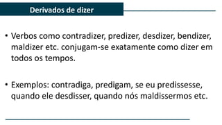• Verbos como contradizer, predizer, desdizer, bendizer,
maldizer etc. conjugam-se exatamente como dizer em
todos os tempos.
• Exemplos: contradiga, predigam, se eu predissesse,
quando ele desdisser, quando nós maldissermos etc.
Derivados de dizer
 