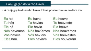 • A conjugação do verbo haver é bem pouco comum no dia a dia
Conjugação do verbo Haver
Eu havia
Tu havias
Ele havia
Nós havíamos
Vós havíeis
Eles haviam
Eu hei
Tu hás
Ele há
Nós havemos
Vós haveis
Eles hão
Eu houve
Tu houveste
Ele houve
Nós houvemos
Vós houvestes
Eles houveram
 