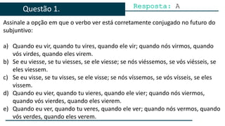 Assinale a opção em que o verbo ver está corretamente conjugado no futuro do
subjuntivo:
a) Quando eu vir, quando tu vires, quando ele vir; quando nós virmos, quando
vós virdes, quando eles virem.
b) Se eu viesse, se tu viesses, se ele viesse; se nós viéssemos, se vós viésseis, se
eles viessem.
c) Se eu visse, se tu visses, se ele visse; se nós víssemos, se vós vísseis, se eles
vissem.
d) Quando eu vier, quando tu vieres, quando ele vier; quando nós viermos,
quando vós vierdes, quando eles vierem.
e) Quando eu ver, quando tu veres, quando ele ver; quando nós vermos, quando
vós verdes, quando eles verem.
Resposta: A
Questão 1.
 