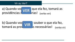 a) Quando você vir o que ela fez, tomará as
providências necessárias!
b) Quando você vier e souber o que ela fez,
tomará as providências necessárias!
Vir ou Ver?
VER
VIR
(verbo ver)
(verbo vir)
 