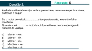 Assinale a alternativa cujos verbos preenchem, correta e respectivamente,
as frases a seguir.
Se o motor do veículo.................a temperatura alta, leve-o à oficina
mecânica.
Quando você..............o motorista, informe-lhe os novos endereços do
Tribunal de Justiça.
a) Manter – ver.
b) Manter – vir.
c) Manter – viu.
d) Mantiver – ver.
e) Mantiver – vir.
Questão 2.
Resposta: E
 