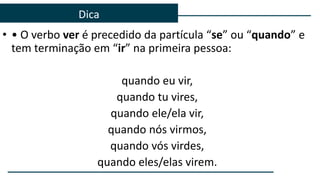 • • O verbo ver é precedido da partícula “se” ou “quando” e
tem terminação em “ir” na primeira pessoa:
quando eu vir,
quando tu vires,
quando ele/ela vir,
quando nós virmos,
quando vós virdes,
quando eles/elas virem.
Dica
 