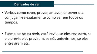 • Verbos como rever, prever, antever, entrever etc.
conjugam-se exatamente como ver em todos os
tempos.
• Exemplos: se eu revir, você reviu, se eles revissem, se
ele previr, eles previram, se nós antevirmos, se eles
entrevirem etc.
Derivados de ver
 