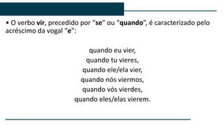 • O verbo vir, precedido por “se” ou “quando”, é caracterizado pelo
acréscimo da vogal “e”:
quando eu vier,
quando tu vieres,
quando ele/ela vier,
quando nós viermos,
quando vós vierdes,
quando eles/elas vierem.
 