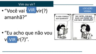 • “Você vai vim/vir(?)
amanhã?”
• “Eu acho que não vou
vim/vir(?)”.
Vim ou vir?
VIR
VIR
LOCUÇÃO
VERBAL
 