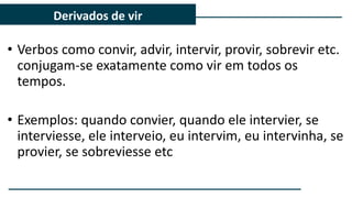 • Verbos como convir, advir, intervir, provir, sobrevir etc.
conjugam-se exatamente como vir em todos os
tempos.
• Exemplos: quando convier, quando ele intervier, se
interviesse, ele interveio, eu intervim, eu intervinha, se
provier, se sobreviesse etc
Derivados de vir
 