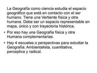 La Geografía como ciencia estudia el espacio
geográfico que está en contacto con el ser
humano. Tiene una Vertiente física y otra
humana. Debe ser un espacio representable en
mapa, único y con trayectoria histórica.
● Por eso hay una Geografía física y otra
Humana complementarias.
● Hay 4 escuelas o perspectivas para estudiar la
Geografía: Ambientalista, cuantitativa,
perceptiva y radical.
 
