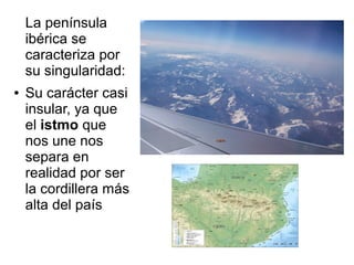 La península
ibérica se
caracteriza por
su singularidad:
● Su carácter casi
insular, ya que
el istmo que
nos une nos
separa en
realidad por ser
la cordillera más
alta del país
 