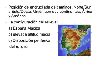 ● Posición de encrucijada de caminos, Norte/Sur
y Este/Oeste. Unión con dos continentes, África
y América.
● La configuración del relieve:
a) España Maciza
b) elevada altitud media
c) Disposición periférica
del relieve
 
