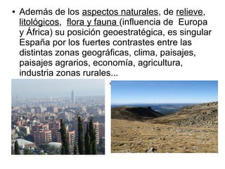 ● Además de los aspectos naturales, de relieve,
litológicos, flora y fauna (influencia de Europa
y África) su posición geoestratégica, es singular
España por los fuertes contrastes entre las
distintas zonas geográficas, clima, paisajes,
paisajes agrarios, economía, agricultura,
industria zonas rurales...
Barcelona Meseta Central, Sierra de Gredos
 