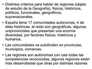 ● Distintos criterios para hablar de regiones (objeto
de estudio de la Geografía), físicos, históricos,
políticos, funcionales, geográficos,
supranacionales.
● España tiene 17 comunidades autónomas, 4 de
ellas históricas, el resto son geográficas, algunas
uniprovinciales que presentan una enorme
diversidad, por factores físicos, históricos y
humanos.
● Las comunidades se subdividen en provincias,
municipios, comarcas.
● Las regiones son autónomas con casi todas las
competencias reconocidas, algunas regiones están
más desarrolladas que otras por distintas razones
 