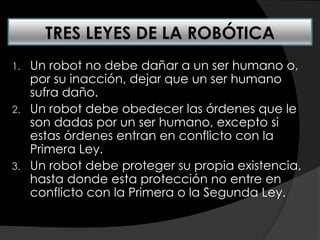 1. Un robot no debe dañar a un ser humano o,
por su inacción, dejar que un ser humano
sufra daño.
2. Un robot debe obedecer las órdenes que le
son dadas por un ser humano, excepto si
estas órdenes entran en conflicto con la
Primera Ley.
3. Un robot debe proteger su propia existencia,
hasta donde esta protección no entre en
conflicto con la Primera o la Segunda Ley.
TRES LEYES DE LA ROBÓTICA
 