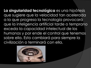 La singularidad tecnológica es una hipótesis
que sugiere que la velocidad tan acelerada
a la que progresa la tecnología provocará
que la inteligencia artificial tarde o temprano
exceda la capacidad intelectual de los
humanos y por ende el control que tenemos
sobre ella. Esto cambiará para siempre la
civilización o terminará con ella.
 
