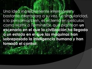 Una idea increíblemente interesante y
bastante aterradora a su vez. La singularidad,
si lo pensamos bien, es el tema en películas
como Matrix o Terminator, que plantean un
escenario en el que la civilización ha llegado
a un estado en el que las máquinas han
sobrepasado la inteligencia humana y han
tomado el control.
 