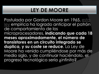 Postulada por Gordon Moore en 1965, esta
ley empírica ha logrado anticipar el patrón
de comportamiento de los
microprocesadores, indicando que cada 18
meses aproximadamente, el número de
transistores en un circuito integrado se
duplica, y su coste se reduce. La Ley de
Moore ha venido cumpliéndose por más de
medio siglo, y de continuar haciéndolo, el
progreso tecnológico sería ¿infinito?
LEY DE MOORE
 