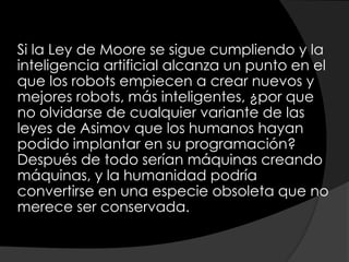 Si la Ley de Moore se sigue cumpliendo y la
inteligencia artificial alcanza un punto en el
que los robots empiecen a crear nuevos y
mejores robots, más inteligentes, ¿por que
no olvidarse de cualquier variante de las
leyes de Asimov que los humanos hayan
podido implantar en su programación?
Después de todo serían máquinas creando
máquinas, y la humanidad podría
convertirse en una especie obsoleta que no
merece ser conservada.
 