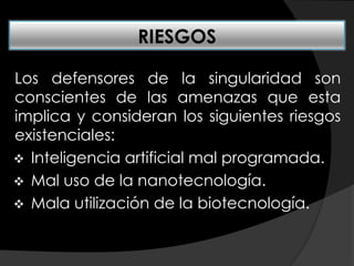 Los defensores de la singularidad son
conscientes de las amenazas que esta
implica y consideran los siguientes riesgos
existenciales:
 Inteligencia artificial mal programada.
 Mal uso de la nanotecnología.
 Mala utilización de la biotecnología.
RIESGOS
 