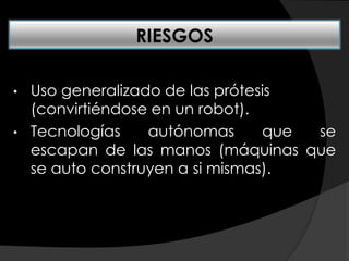 • Uso generalizado de las prótesis
(convirtiéndose en un robot).
• Tecnologías autónomas que se
escapan de las manos (máquinas que
se auto construyen a si mismas).
RIESGOS
 