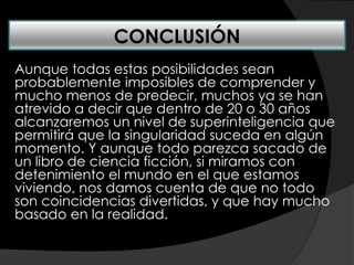 Aunque todas estas posibilidades sean
probablemente imposibles de comprender y
mucho menos de predecir, muchos ya se han
atrevido a decir que dentro de 20 o 30 años
alcanzaremos un nivel de superinteligencia que
permitirá que la singularidad suceda en algún
momento. Y aunque todo parezca sacado de
un libro de ciencia ficción, si miramos con
detenimiento el mundo en el que estamos
viviendo, nos damos cuenta de que no todo
son coincidencias divertidas, y que hay mucho
basado en la realidad.
CONCLUSIÓN
 