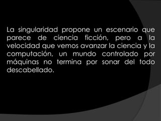 La singularidad propone un escenario que
parece de ciencia ficción, pero a la
velocidad que vemos avanzar la ciencia y la
computación, un mundo controlado por
máquinas no termina por sonar del todo
descabellado.
 