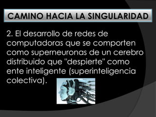 2. El desarrollo de redes de
computadoras que se comporten
como superneuronas de un cerebro
distribuido que "despierte" como
ente inteligente (superinteligencia
colectiva).
CAMINO HACIA LA SINGULARIDAD
 