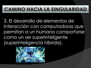 3. El desarrollo de elementos de
interacción con computadoras que
permitan a un humano comportarse
como un ser superinteligente
(superinteligencia híbrida).
CAMINO HACIA LA SINGULARIDAD
 