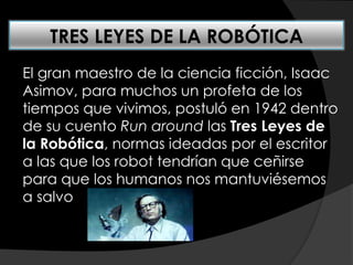 El gran maestro de la ciencia ficción, Isaac
Asimov, para muchos un profeta de los
tiempos que vivimos, postuló en 1942 dentro
de su cuento Run around las Tres Leyes de
la Robótica, normas ideadas por el escritor
a las que los robot tendrían que ceñirse
para que los humanos nos mantuviésemos
a salvo
TRES LEYES DE LA ROBÓTICA
 