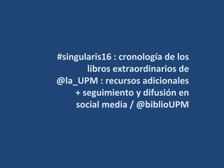 #singularis16 : cronología de los
libros extraordinarios de
@la_UPM : recursos adicionales
+ seguimiento y difusión en
social media / @biblioUPM
 